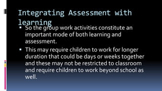 Integrating Assessment with
learning
 So the group work activities constitute an
important mode of both learning and
assessment.
 This may require children to work for longer
duration that could be days or weeks together
and these may not be restricted to classroom
and require children to work beyond school as
well.
 