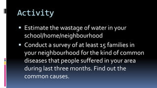 Activity
 Estimate the wastage of water in your
school/home/neighbourhood
 Conduct a survey of at least 15 families in
your neighbourhood for the kind of common
diseases that people suffered in your area
during last three months. Find out the
common causes.
 