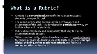 What is a Rubric?
 A rubric is a comprehensive set of criteria used to assess
students on a specific task.
 The rubric outlines the criteria for the performance and
assessment of the task. It is developed in participatory way by
both teacher and the students.
 Rubrics have flexibility and adaptability that very few other
assessment tools possess.
 When used correctly, rubrics have been shown to provide timely
feedback, prepare students to use detailed feedback, encourage
critical thinking, refine teaching methods,and facilitate
communication with others.
 