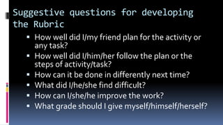 Suggestive questions for developing
the Rubric
 How well did I/my friend plan for the activity or
any task?
 How well did I/him/her follow the plan or the
steps of activity/task?
 How can it be done in differently next time?
 What did I/he/she find difficult?
 How can I/she/he improve the work?
 What grade should I give myself/himself/herself?
 