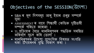 Objectives of the SESSION(উবেিয)
 SBA ৰ মূল শেিসমূি আৰু ইয়াৰ গুৰুত্ব সম্পবকে
েুজা
 ASSESSMENT ৰ োবে শিক্ষাৰ্থী ককশিক েৃশিভঙ্গী
সম্পবকে পশৰচয় কবৰাৱা ।
 TL প্ৰশিয়াৰ সসবে মানশনৰূপনৰ পদ্ধশেক সমশিে
কশৰেলল সূচল কশৰ কোলা ।
 মানশনৰূপনৰ উবেিয প্ৰাসংশিক শেষয়ে সংিশে
ৰ্থকা উোিৰণৰ েৃশদ্ধ শেকাি কৰা ।
 