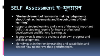 SELF Assessment স্ব-মূলযায়ণ
 ‘the involvement of learners in making judgements
about their achievements and the outcomes of their
learning’.
 supports student learning and is one of the most important
skills that students require for future professional
development and life-long learning, as
 it empowers learners to evaluate their own progress and
skill development,
 Identify gaps in their understanding and capabilities and
discern how to improve their performances.
 