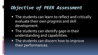 Objective of PEER Assessment
 The students can learn to reflect and critically
evaluate their own progress and skill
development.
 The students can identify gaps in their
understanding and capabilities.
 The students can discern how to improve
their performances.
 