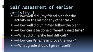 Self Assessment of earlier
activity-1
 ––How well did I/my friend plan for the
activity or the visit or any other task?
 ––How well did I/him/her follow the plan?
 ––How can it be done differently next time?
 ––What did I/he/she find difficult?
 ––How can I/she/he improve the work?
 ––What grade should I give myself?
 