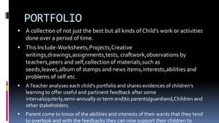PORTFOLIO
 A collection of not just the best but all kinds of Child’s work or activities
done over a period of time.
 This Include-Worksheets,Projects,Creative
writings,drawings,assignments,tests, craftwork,observations by
teachers,peers and self,collection of materials,such as
seeds,leaves,album of stamps and news items,interests,abilities and
problems of self etc.
 ATeacher analyses each child’s portfolio and shares evidences of children’s
learning to offer useful and partinent feedback after some
intervals(quterly,semi-annually or term end)to parents/guardiand,Children and
other stakeholders.
 Parent come to know of the abilities and interests of their wards that they tend
to overlook and with the feedbacks they can now support their children to
 