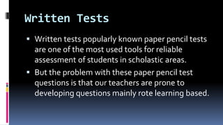 Written Tests
 Written tests popularly known paper pencil tests
are one of the most used tools for reliable
assessment of students in scholastic areas.
 But the problem with these paper pencil test
questions is that our teachers are prone to
developing questions mainly rote learning based.
 