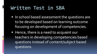 Written Test in SBA
 In school based assessment the questions are
to be developed based on learning outcome
focusing on development of competencies.
 Hence, there is a need to acquaint our
teachers in developing competencies based
questions instead of content/subject based
questions.
 