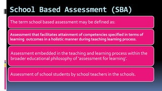 School Based Assessment (SBA)
The term school based assessment may be defined as:
Assessment that facilitates attainment of competencies specified in terms of
learning outcomes in a holistic manner during teaching learning process.
Assessment embedded in the teaching and learning process within the
broader educational philosophy of ‘assessment for learning’.
Assessment of school students by school teachers in the schools.
 