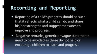 Recording and Reporting
 Reporting of a child’s progress should be such
that it reflects what a child can do and share
his/her strengths and suggest measures to
improve and progress.
 Negative remarks, generic or vague statements
need to be avoided as these do not help or
encourage children to learn and progress.
 