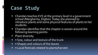 Case Study
 Chandan teaches EVS at the primary level in a government
school (Margherita, Digboi).Today she planned to
introduce plants and some physical features of plants to her
students.
 Chandan identifies that the chapter is woven around the
following learning points:
 Plant diversity
 • Size, colour and texture of the trunk
 • Shapes and colours of the leaves
 • Local festivals related to plants/harvest
 