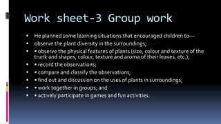 Work sheet-3 Group work
 He planned some learning situations that encouraged children to—
 observe the plant diversity in the surroundings;
 • observe the physical features of plants (size, colour and texture of the
trunk and shapes, colour, texture and aroma of their leaves, etc.);
 • record the observations;
 • compare and classify the observations;
 • find out and discussion on the uses of plants in surroundings;
 • work together in groups; and
 • actively participate in games and fun activities.
 