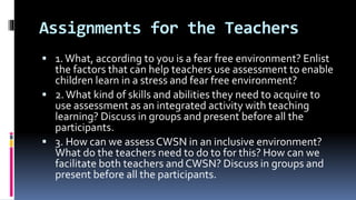 Assignments for the Teachers
 1.What, according to you is a fear free environment? Enlist
the factors that can help teachers use assessment to enable
children learn in a stress and fear free environment?
 2.What kind of skills and abilities they need to acquire to
use assessment as an integrated activity with teaching
learning? Discuss in groups and present before all the
participants.
 3. How can we assessCWSN in an inclusive environment?
What do the teachers need to do to for this? How can we
facilitate both teachers and CWSN? Discuss in groups and
present before all the participants.
 