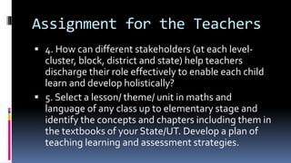 Assignment for the Teachers
 4. How can different stakeholders (at each level-
cluster, block, district and state) help teachers
discharge their role effectively to enable each child
learn and develop holistically?
 5. Select a lesson/ theme/ unit in maths and
language of any class up to elementary stage and
identify the concepts and chapters including them in
the textbooks of your State/UT. Develop a plan of
teaching learning and assessment strategies.
 
