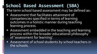 School Based Assessment (SBA)
The term school based assessment may be defined as:
 Assessment that facilitates attainment of
competencies specified in terms of learning
outcomes in a holistic manner during teaching
learning process.
 Assessment embedded in the teaching and learning
process within the broader educational philosophy
of ‘assessment for learning’.
 Assessment of school students by school teachers in
the schools.
 