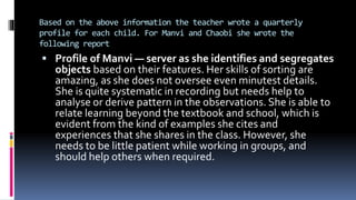Based on the above information the teacher wrote a quarterly
profile for each child. For Manvi and Chaobi she wrote the
following report
 Profile of Manvi — server as she identifies and segregates
objects based on their features. Her skills of sorting are
amazing, as she does not oversee even minutest details.
She is quite systematic in recording but needs help to
analyse or derive pattern in the observations. She is able to
relate learning beyond the textbook and school, which is
evident from the kind of examples she cites and
experiences that she shares in the class. However, she
needs to be little patient while working in groups, and
should help others when required.
 