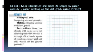 LO III (4.1): Identifies and makes 2D-shapes by paper
quality , paper cutting on the dot grid, using straight
lines, etc.
 