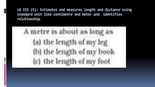 LO III (5): Estimates and measures length and distance using
standard unit like centimetre and meter and identifies
relationship
 