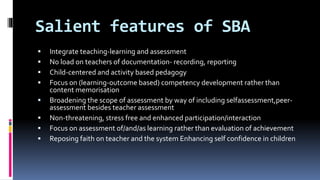 Salient features of SBA
 Integrate teaching-learning and assessment
 No load on teachers of documentation- recording, reporting
 Child-centered and activity based pedagogy
 Focus on (learning-outcome based) competency development rather than
content memorisation
 Broadening the scope of assessment by way of including selfassessment,peer-
assessment besides teacher assessment
 Non-threatening, stress free and enhanced participation/interaction
 Focus on assessment of/and/as learning rather than evaluation of achievement
 Reposing faith on teacher and the system Enhancing self confidence in children
 