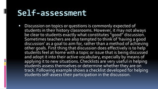 Self-assessment
 Discussion on topics or questions is commonly expected of
students in their history classrooms. However, it may not always
be clear to students exactly what constitutes “good” discussion.
Sometimes teachers are also tempted to think of ‘having a good
discussion’ as a goal to aim for, rather than a method of achieving
other goals. First thing that discussion does effectively is to help
students feel at home with a topic or issue that is being discussed
and adopt it into their active vocabulary, especially by means of
applying it to new situations. Checklists are very useful in helping
students assess themselves or determine whether they are on
track. Following example shows a checklist developed for helping
students self-assess their participation in the discussion.
 