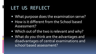 LET US REFLECT
 What purpose does the examination serve?
 How is it different from the School based
Assessment?
 Which out of the two is relevant and why?
 What do you think are the advantages and
disadvantages of central examinations and
school based assessment?
 