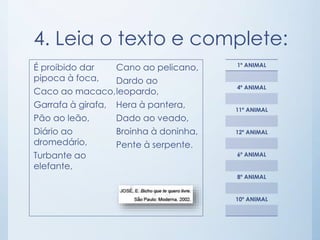 4. Leia o texto e complete: 
É proibido dar 
pipoca à foca, 
Caco ao macaco, 
Garrafa à girafa, 
Pão ao leão, 
Diário ao 
dromedário, 
Turbante ao 
elefante, 
Cano ao pelicano, 
Dardo ao 
leopardo, 
Hera à pantera, 
Dado ao veado, 
Broinha à doninha, 
Pente à serpente. 
1º ANIMAL 
4º ANIMAL 
11º ANIMAL 
12º ANIMAL 
6º ANIMAL 
8º ANIMAL 
10º ANIMAL 
 