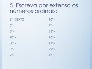 5. Escreva por extenso os 
números ordinais: 
6º - SEXTO 
5º - 
8º - 
20º - 
30º - 
3º - 
9º - 
10º - 
7º - 
26º - 
18º - 
11º - 
29º - 
4º - 
