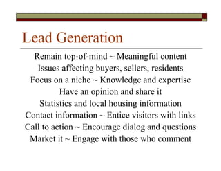 Lead Generation
  Remain top-of-mind ~ Meaningful content
   Issues affecting buyers, sellers, residents
 Focus on a niche ~ Knowledge and expertise
          Have an opinion and share it
    Statistics and local housing information
Contact information ~ Entice visitors with links
Call to action ~ Encourage dialog and questions
 Market it ~ Engage with those who comment
 
