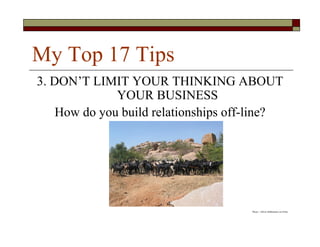 My Top 17 Tips
3. DON’T LIMIT YOUR THINKING ABOUT
              YOUR BUSINESS
    How do you build relationships off-line?




                                      Photo – Oliver Hiltbrunner on Flickr
 