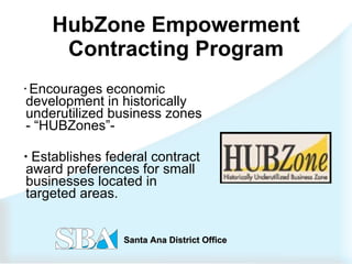 HubZone Empowerment Contracting Program Encourages economic development in historically underutilized business zones - “HUBZones”-  Establishes federal contract award preferences for small businesses located in targeted areas. 