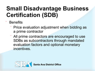 Small Disadvantage Business Certification (SDB)   Benefits Price evaluation adjustment when bidding as a prime contractor All prime contractors are encouraged to use  SDBs as subcontractors through mandated evaluation factors and optional monetary incentives.  