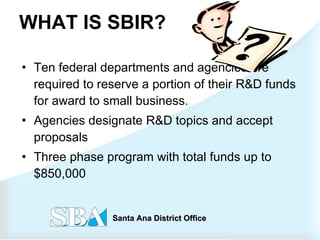 WHAT IS SBIR? Ten federal departments and agencies are required to reserve a portion of their R&D funds for award to small business.  Agencies designate R&D topics and accept proposals  Three phase program with total funds up to $850,000  