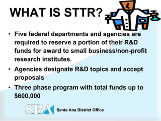 WHAT IS STTR? Five federal departments and agencies are required to reserve a portion of their R&D funds for award to small business/non-profit research institutes.  Agencies designate R&D topics and accept proposals  Three phase program with total funds up to $600,000   