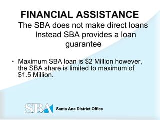 FINANCIAL ASSISTANCE The SBA does not make direct loans  Instead SBA provides a loan guarantee Maximum SBA loan is $2 Million however, the SBA share is limited to maximum of $1.5 Million. 