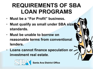 REQUIREMENTS OF SBA LOAN PROGRAMS Must be a “For Profit” business. Must qualify as small under SBA size standards. Must be unable to borrow on reasonable terms from conventional lenders. Loans cannot finance speculation or investment real estate . 