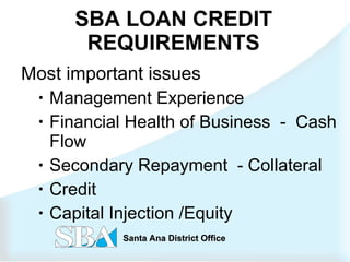 SBA LOAN CREDIT REQUIREMENTS Most important issues   Management Experience  Financial Health of Business  -  Cash Flow Secondary Repayment  - Collateral Credit Capital Injection /Equity 