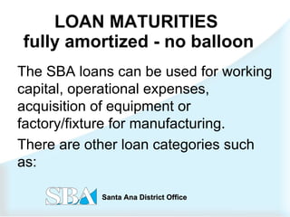 LOAN MATURITIES  fully amortized - no balloon The SBA loans can be used for working capital, operational expenses, acquisition of equipment or factory/fixture for manufacturing. There are other loan categories such as: 