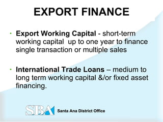 EXPORT FINANCE Export Working Capital  - short-term working capital  up to one year to finance single transaction or multiple sales International Trade Loans  – medium to long term working capital &/or fixed asset financing. 