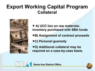 A) UCC lien on raw materials-inventory purchased with SBA funds B) Assignment of contract proceeds C) Personal guaranty D) Additional collateral may be required on a case-by-case basis.   Export Working Capital Program Collateral 