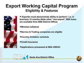 Exporter must demonstrate ability to perform / i.e. in business 12 months (Note other “non-export” SBA loans are available from SBA District Office) Minimal collateral Service & Trading companies are eligible Country limitation schedule  Credit Insurance Applications processed at SBA USEAC Export Working Capital Program Eligibility & Features 