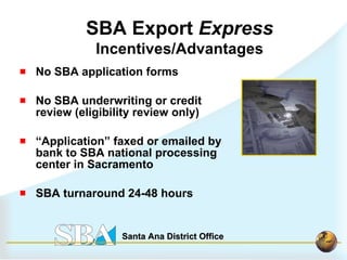 No SBA application forms No SBA underwriting or credit review (eligibility review only) “ Application” faxed or emailed by bank to SBA national processing center in Sacramento  SBA turnaround 24-48 hours SBA Export  Express Incentives/Advantages 