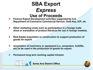 Finance Export Development activities supported by U.S. Department of Commerce Commercial Service: Gold Key, ICP, etc Other marketing costs such as participation in a foreign trade show or translation of product literature for use in foreign markets. Real Estate acquisition or construction to support production of goods for export. Acquisition of machinery or equipment (i.e. computers, forklifts, etc) to be used in the production of goods for export.  Permanent long term working capital infusion SBA Export  Express Use of Proceeds 
