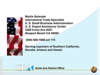 Martin Selander  International Trade Specialist U. S. Small Business Administration U. S. Export Assistance Center 3300 Irvine Ave #307 Newport Beach CA 92660 (949) 660-1688 ext 115 Serving exporters of Southern California,  Nevada, Arizona and Hawaii 
