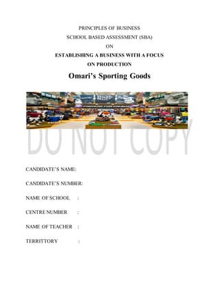PRINCIPLES OF BUSINESS
SCHOOL BASED ASSESSMENT (SBA)
ON
ESTABLISHING A BUSINESS WITH A FOCUS
ON PRODUCTION
Omari’s Sporting Goods
CANDIDATE’S NAME:
CANDIDATE’S NUMBER:
NAME OF SCHOOL :
CENTRE NUMBER :
NAME OF TEACHER :
TERRITTORY :
 