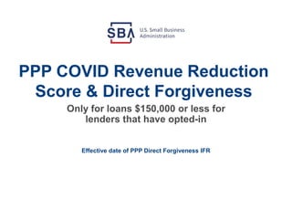 PPP COVID Revenue Reduction
Score & Direct Forgiveness
Effective date of PPP Direct Forgiveness IFR
Only for loans $150,000 or less for
lenders that have opted-in
 