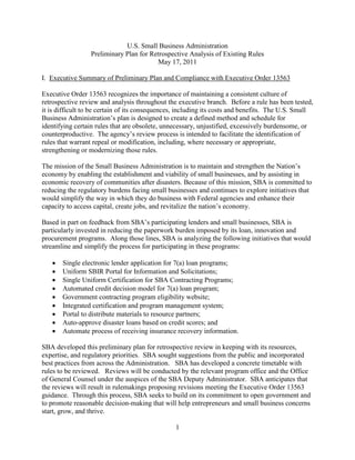 U.S. Small Business Administration
                 Preliminary Plan for Retrospective Analysis of Existing Rules
                                        May 17, 2011

I. Executive Summary of Preliminary Plan and Compliance with Executive Order 13563

Executive Order 13563 recognizes the importance of maintaining a consistent culture of
retrospective review and analysis throughout the executive branch. Before a rule has been tested,
it is difficult to be certain of its consequences, including its costs and benefits. The U.S. Small
Business Administration’s plan is designed to create a defined method and schedule for
identifying certain rules that are obsolete, unnecessary, unjustified, excessively burdensome, or
counterproductive. The agency’s review process is intended to facilitate the identification of
rules that warrant repeal or modification, including, where necessary or appropriate,
strengthening or modernizing those rules.

The mission of the Small Business Administration is to maintain and strengthen the Nation’s
economy by enabling the establishment and viability of small businesses, and by assisting in
economic recovery of communities after disasters. Because of this mission, SBA is committed to
reducing the regulatory burdens facing small businesses and continues to explore initiatives that
would simplify the way in which they do business with Federal agencies and enhance their
capacity to access capital, create jobs, and revitalize the nation’s economy.

Based in part on feedback from SBA’s participating lenders and small businesses, SBA is
particularly invested in reducing the paperwork burden imposed by its loan, innovation and
procurement programs. Along those lines, SBA is analyzing the following initiatives that would
streamline and simplify the process for participating in these programs:

      Single electronic lender application for 7(a) loan programs;
      Uniform SBIR Portal for Information and Solicitations;
      Single Uniform Certification for SBA Contracting Programs;
      Automated credit decision model for 7(a) loan program;
      Government contracting program eligibility website;
      Integrated certification and program management system;
      Portal to distribute materials to resource partners;
      Auto-approve disaster loans based on credit scores; and
      Automate process of receiving insurance recovery information.

SBA developed this preliminary plan for retrospective review in keeping with its resources,
expertise, and regulatory priorities. SBA sought suggestions from the public and incorporated
best practices from across the Administration. SBA has developed a concrete timetable with
rules to be reviewed. Reviews will be conducted by the relevant program office and the Office
of General Counsel under the auspices of the SBA Deputy Administrator. SBA anticipates that
the reviews will result in rulemakings proposing revisions meeting the Executive Order 13563
guidance. Through this process, SBA seeks to build on its commitment to open government and
to promote reasonable decision-making that will help entrepreneurs and small business concerns
start, grow, and thrive.

                                                1
 