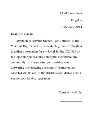 Manley meadows
Kingston
8 October, 2014
Dear, sir / madam
My name is Shavaun Salmon. I am a student of the
Vauxhall High School. I am conducting this investigation
to gather information for my Social Studies CXC SBA on
the topic marijuana abuse among the members of my
community. I am requesting your assistance in
answering the following questions. The information
collected will be kept in the strictness confidence. Thank
you for your kind co-operation.
Yours respectfully.
 