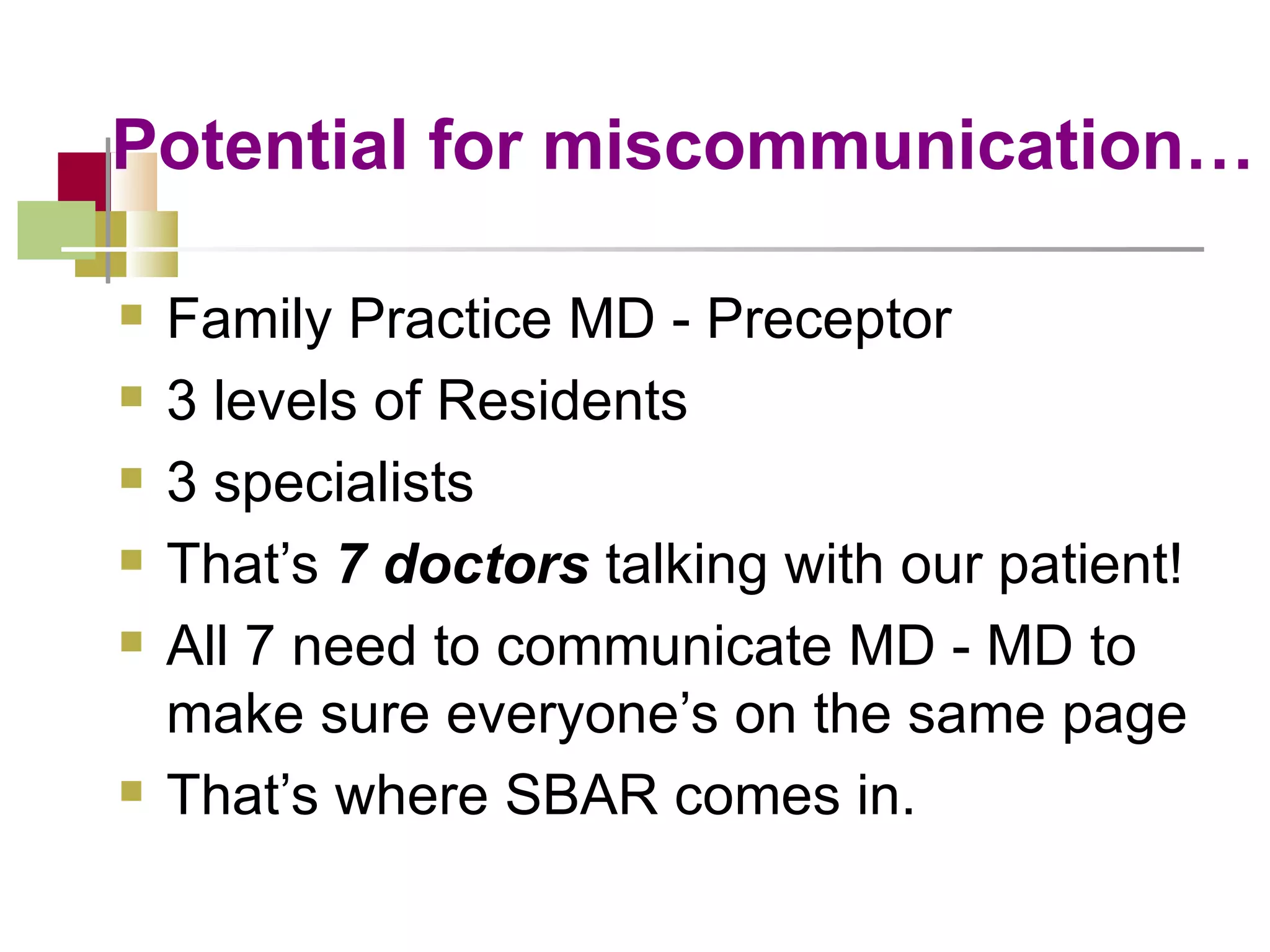 Potential for miscommunication… Family Practice MD - Preceptor  3 levels of Residents 3 specialists That’s  7 doctors  talking with our patient! All 7 need to communicate MD - MD to make sure everyone’s on the same page That’s where SBAR comes in. 