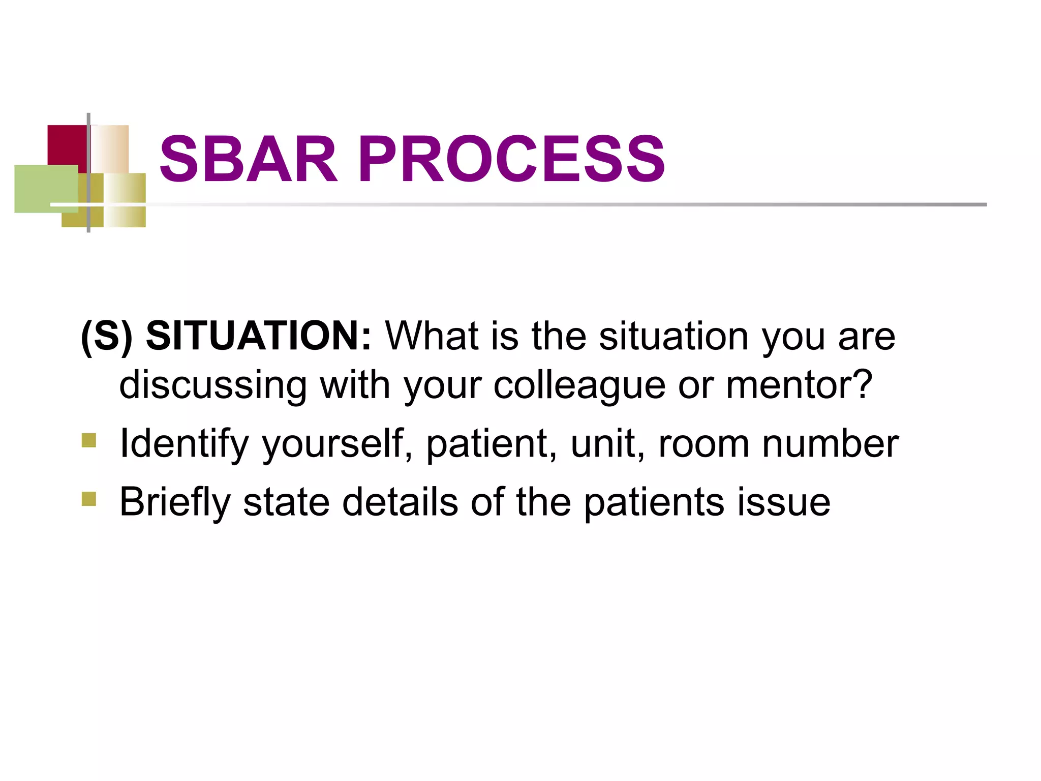 SBAR PROCESS (S) SITUATION:  What is the situation you are discussing with your colleague or mentor? Identify yourself, patient, unit, room number Briefly state details of the patients issue 