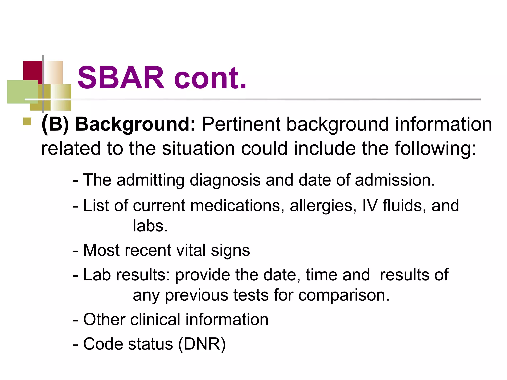 SBAR cont. ( B) Background:  Pertinent background information related to the situation could include the following: - The admitting diagnosis and date of admission. - List of current medications, allergies, IV fluids, and        labs. - Most recent vital signs - Lab results: provide the date, time and  results of        any previous tests for comparison. - Other clinical information - Code status (DNR) 