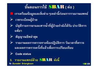 ขันตอนการใช้ขันตอนการใช้ SSBBAARR (( ต่อต่อ ))
เราเตรียมข้อมูลและสิงต่างๆเหล่านีก่อนการรายงานแพทย์เราเตรียมข้อมูลและสิงต่างๆเหล่านีก่อนการรายงานแพทย์
 เวชระเบียนผู้ป่วยเวชระเบียนผู้ป่วย
 บัญชีรายการยาและสารนําทีผู้ป่วยกําลังได้รับ ประวัติการบัญชีรายการยาและสารนําทีผู้ป่วยกําลังได้รับ ประวัติการ
แพ้ยาแพ้ยา
 สัญญาณชีพล่าสุดสัญญาณชีพล่าสุด
 รายงานผลการตรวจทางห้องปฏิบัติการ วันเวลาทีตรวจรายงานผลการตรวจทางห้องปฏิบัติการ วันเวลาทีตรวจ
และผลการตรวจครังทีแล้วเพือการเปรียบเทียบและผลการตรวจครังทีแล้วเพือการเปรียบเทียบ
 Code statusCode status
3.3. รายงานแพทย์ด้วยรายงานแพทย์ด้วย SSBBAARR ดังนีดังนี
SSBBAARRfbfb ::SuradetSuradet SriangkoonSriangkoon
 